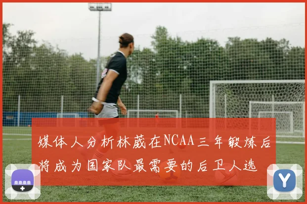 媒体人分析林葳在NCAA三年锻炼后将成为国家队最需要的后卫人选