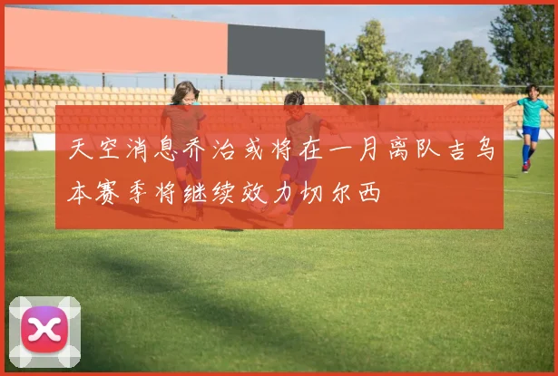 天空消息乔治或将在一月离队吉乌本赛季将继续效力切尔西