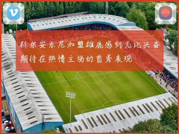 科尔安东尼加盟雄鹿感到无比兴奋期待在热情主场的首秀表现
