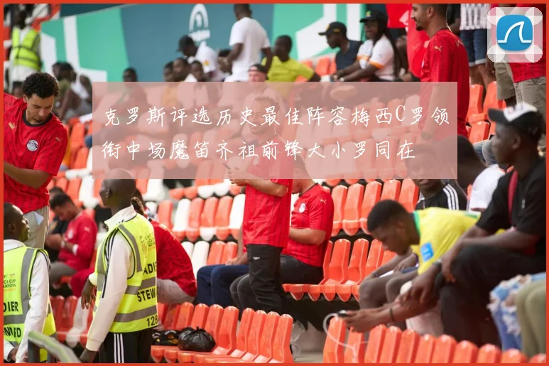 克罗斯评选历史最佳阵容梅西C罗领衔中场魔笛齐祖前锋大小罗同在