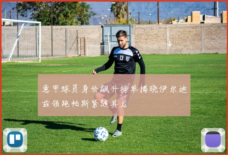 意甲球员身价飙升榜单揭晓伊尔迪兹领跑帕斯紧随其后