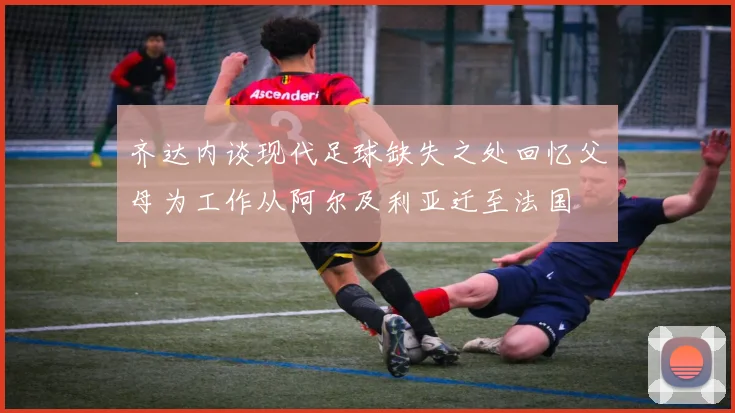 齐达内谈现代足球缺失之处回忆父母为工作从阿尔及利亚迁至法国