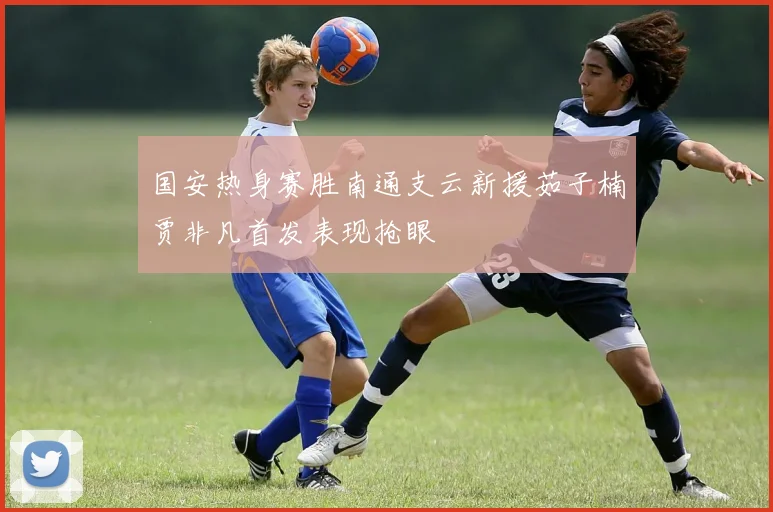 国安热身赛胜南通支云新援茹子楠贾非凡首发表现抢眼