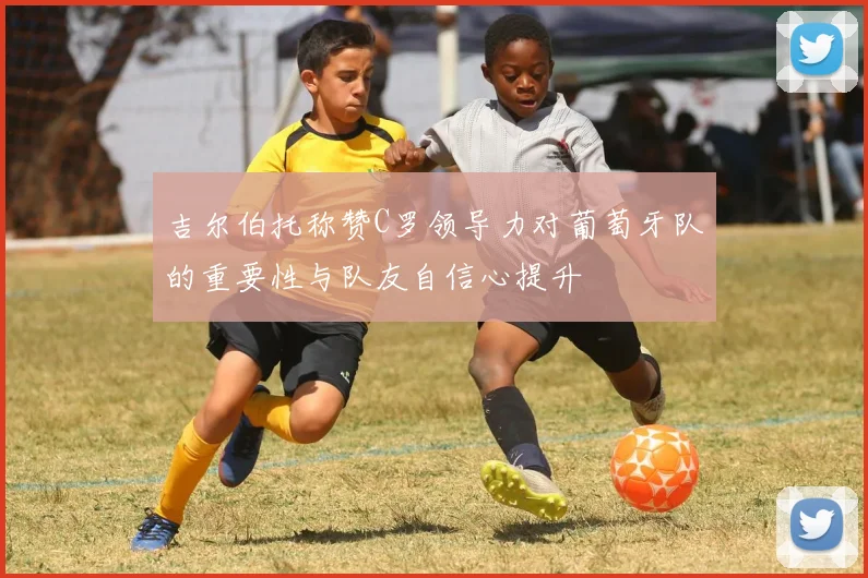 吉尔伯托称赞C罗领导力对葡萄牙队的重要性与队友自信心提升