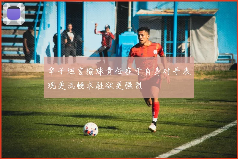 华子坦言输球责任在于自身对手表现更流畅求胜欲更强烈