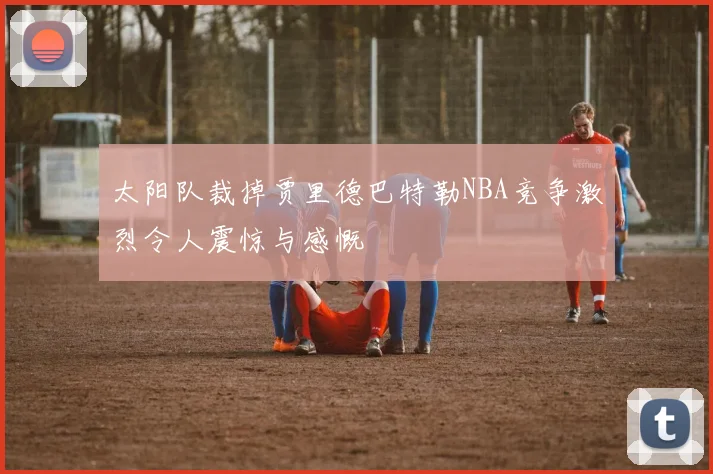 太阳队裁掉贾里德巴特勒NBA竞争激烈令人震惊与感慨