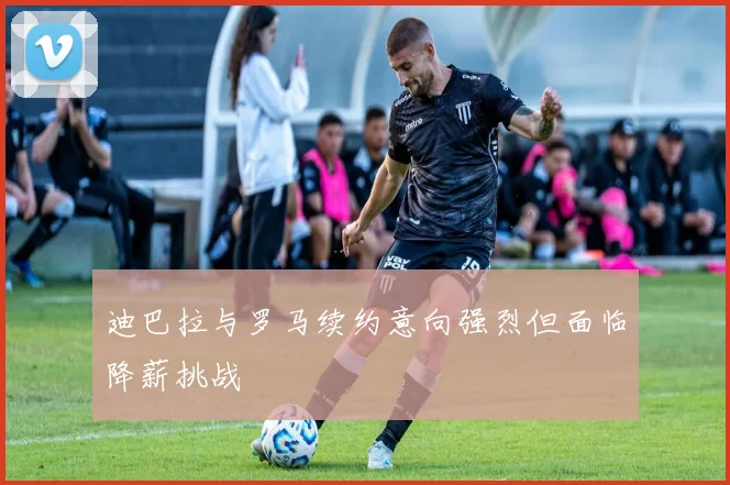 迪巴拉与罗马续约意向强烈但面临降薪挑战