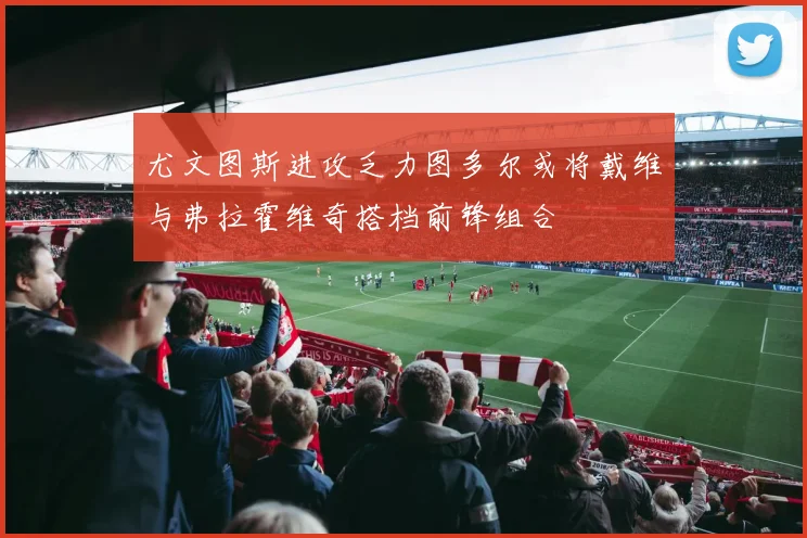 尤文图斯进攻乏力图多尔或将戴维与弗拉霍维奇搭档前锋组合