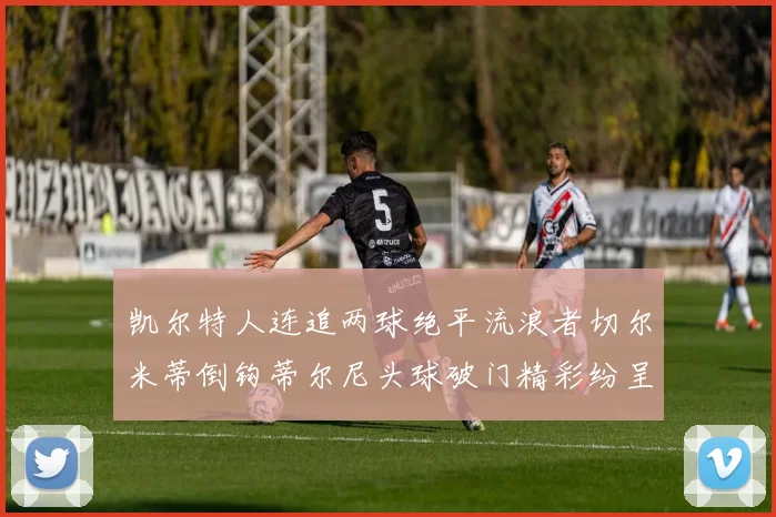 凯尔特人连追两球绝平流浪者切尔米蒂倒钩蒂尔尼头球破门精彩纷呈