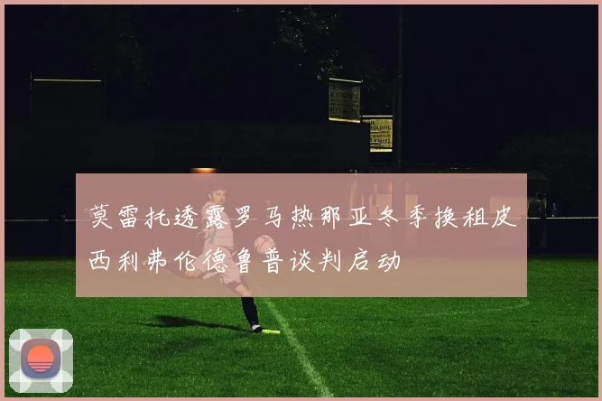 莫雷托透露罗马热那亚冬季换租皮西利弗伦德鲁普谈判启动