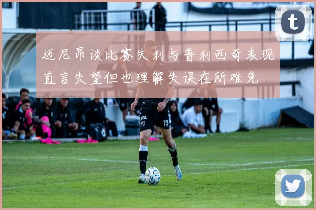 迈尼昂谈比赛失利与普利西奇表现直言失望但也理解失误在所难免