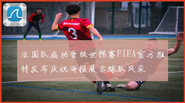 法国队成功晋级世预赛FIFA官方推特发布庆祝海报展示球队风采