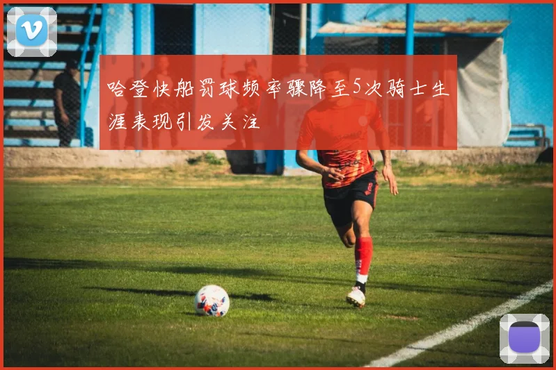 哈登快船罚球频率骤降至5次骑士生涯表现引发关注