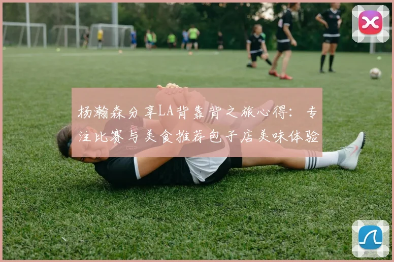 杨瀚森分享LA背靠背之旅心得：专注比赛与美食推荐包子店美味体验