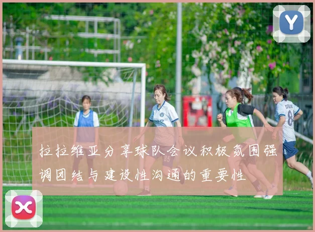 拉拉维亚分享球队会议积极氛围强调团结与建设性沟通的重要性