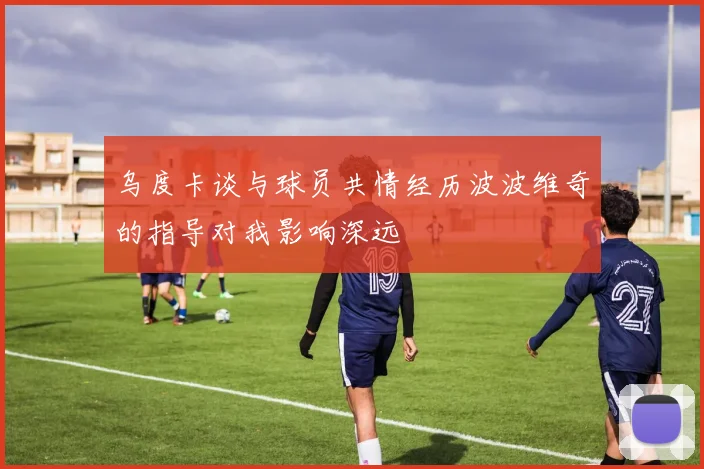 乌度卡谈与球员共情经历波波维奇的指导对我影响深远