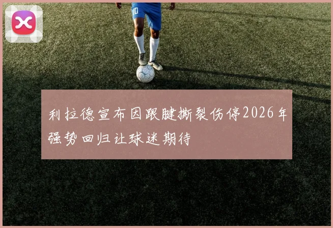利拉德宣布因跟腱撕裂伤停2026年强势回归让球迷期待