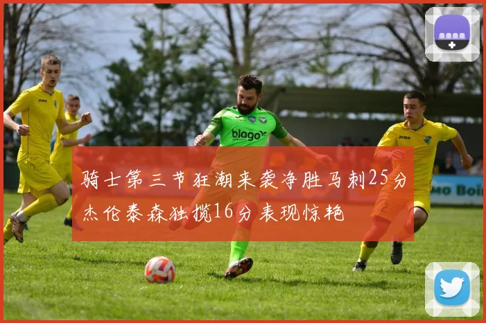 骑士第三节狂潮来袭净胜马刺25分杰伦泰森独揽16分表现惊艳