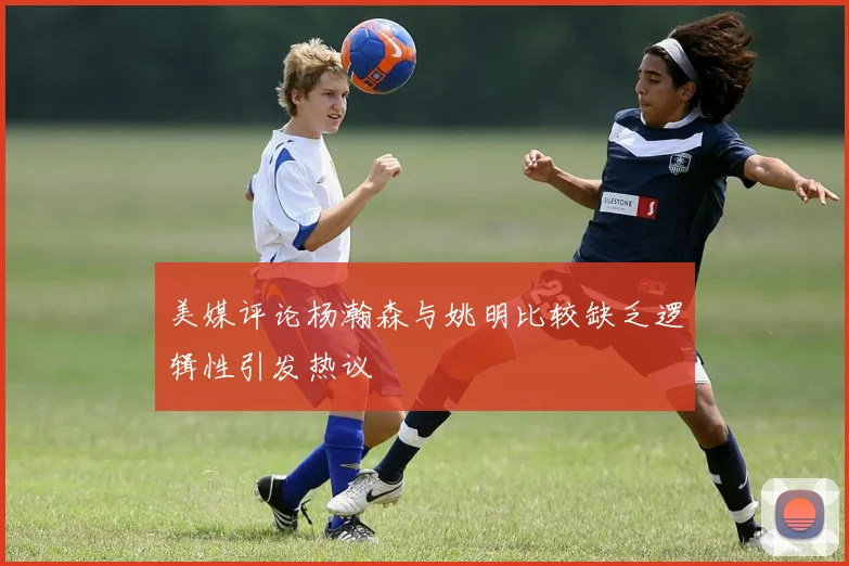 美媒评论杨瀚森与姚明比较缺乏逻辑性引发热议