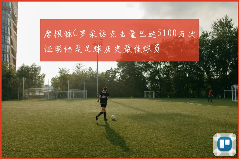 摩根称C罗采访点击量已达5100万次证明他是足球历史最佳球员