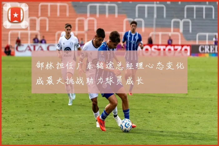 郜林担任广东铭途总经理心态变化成最大挑战助力球员成长