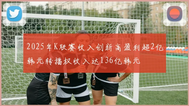 2025年K联赛收入创新高盈利超2亿韩元转播权收入达136亿韩元