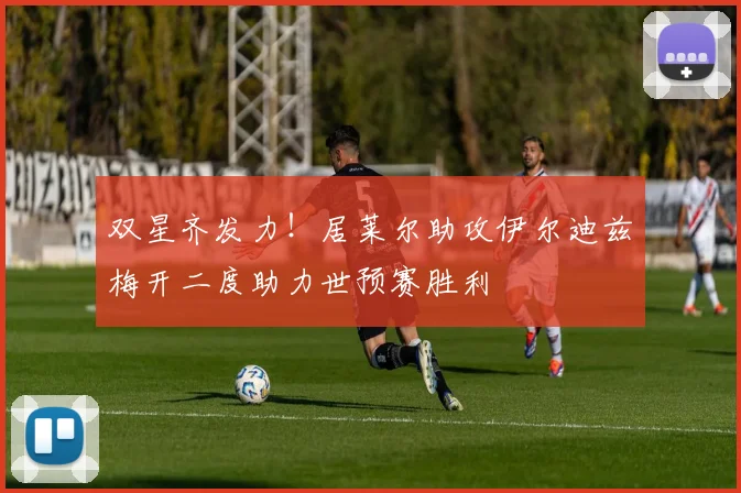 双星齐发力！居莱尔助攻伊尔迪兹梅开二度助力世预赛胜利