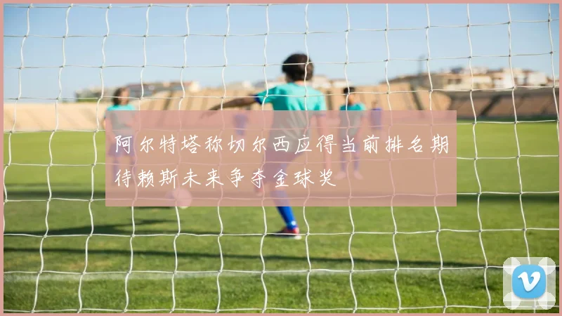 阿尔特塔称切尔西应得当前排名期待赖斯未来争夺金球奖