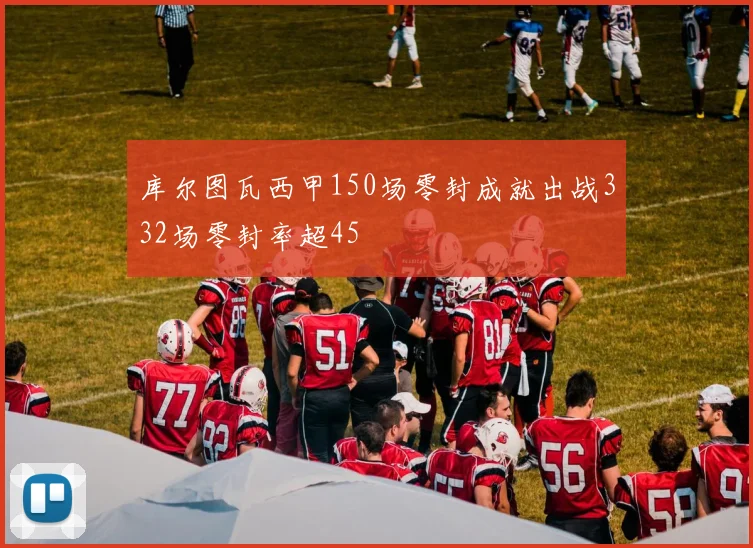 库尔图瓦西甲150场零封成就出战332场零封率超45